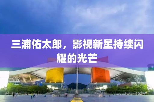 三浦佑太郎，影視新星持續(xù)閃耀的光芒