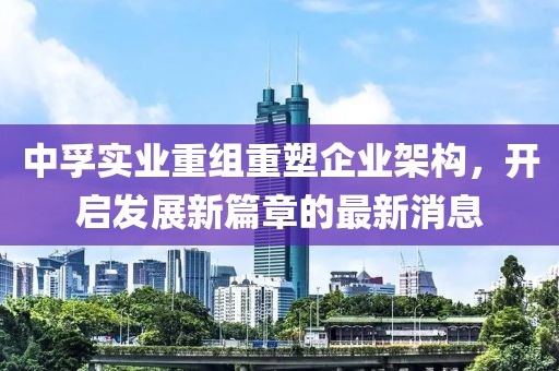 中孚實業(yè)重組重塑企業(yè)架構(gòu)，開啟發(fā)展新篇章的最新消息