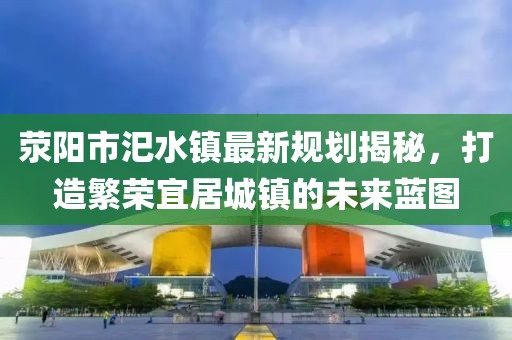 滎陽市汜水鎮(zhèn)最新規(guī)劃揭秘，打造繁榮宜居城鎮(zhèn)的未來藍(lán)圖