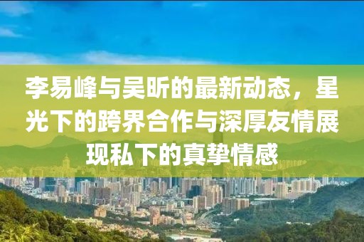 李易峰與吳昕的最新動態(tài)，星光下的跨界合作與深厚友情展現(xiàn)私下的真摯情感