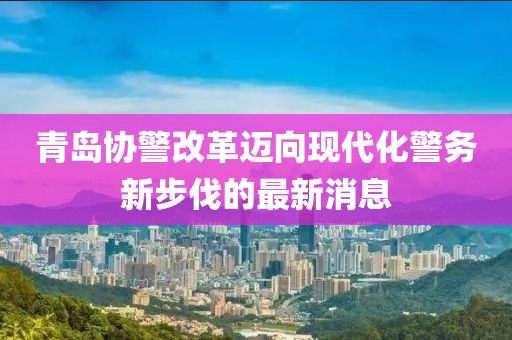 青島協(xié)警改革邁向現(xiàn)代化警務新步伐的最新消息