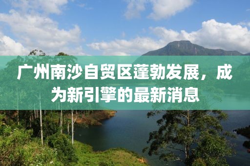 廣州南沙自貿(mào)區(qū)蓬勃發(fā)展，成為新引擎的最新消息