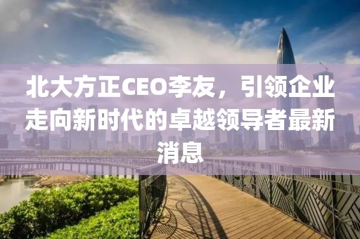 北大方正CEO李友，引領(lǐng)企業(yè)走向新時代的卓越領(lǐng)導(dǎo)者最新消息
