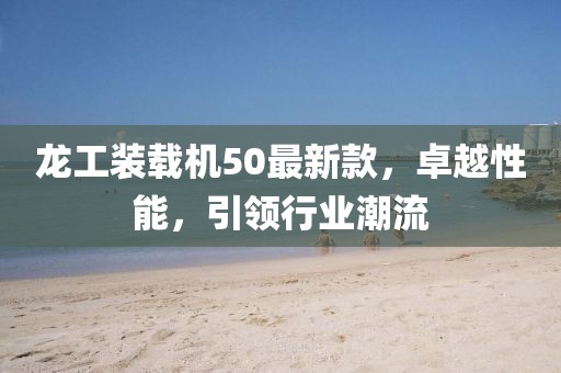 龍工裝載機(jī)50最新款，卓越性能，引領(lǐng)行業(yè)潮流