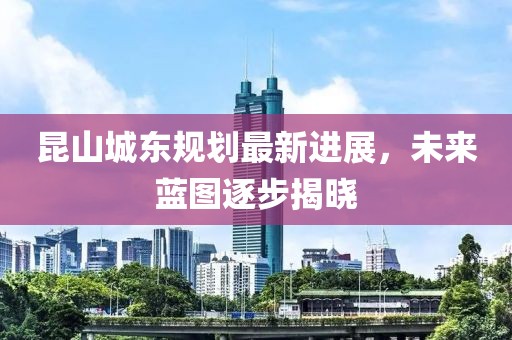 昆山城東規(guī)劃最新進(jìn)展，未來(lái)藍(lán)圖逐步揭曉