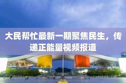 大民幫忙最新一期聚焦民生，傳遞正能量視頻報道