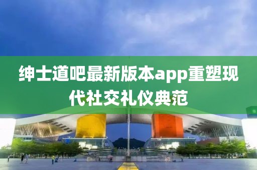 紳士道吧最新版本app重塑現(xiàn)代社交禮儀典范