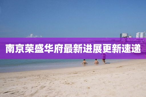 南京榮盛華府最新進(jìn)展更新速遞
