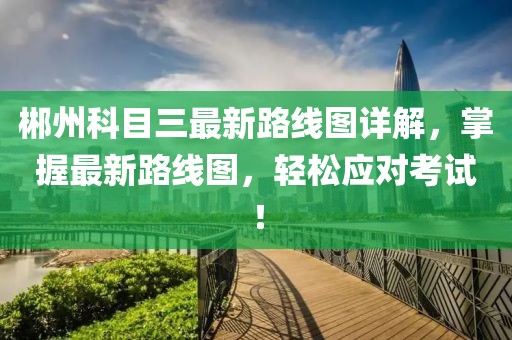 郴州科目三最新路線圖詳解，掌握最新路線圖，輕松應(yīng)對考試！