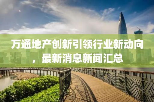 萬通地產(chǎn)創(chuàng)新引領(lǐng)行業(yè)新動向，最新消息新聞匯總