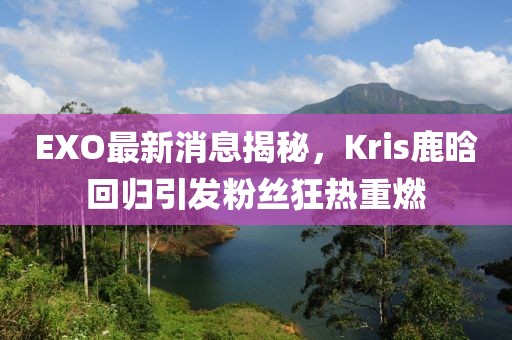 EXO最新消息揭秘，Kris鹿晗回歸引發(fā)粉絲狂熱重燃