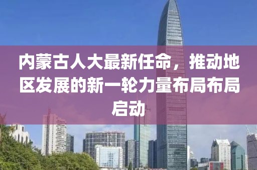 內(nèi)蒙古人大最新任命，推動地區(qū)發(fā)展的新一輪力量布局布局啟動