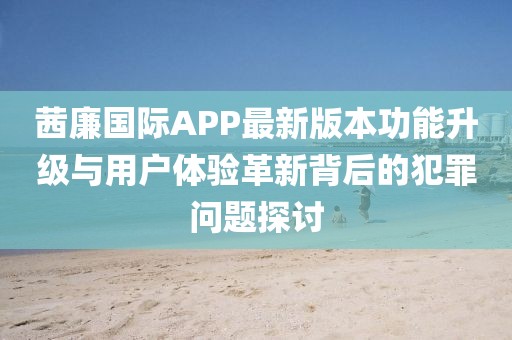 茜廉國際APP最新版本功能升級與用戶體驗革新背后的犯罪問題探討