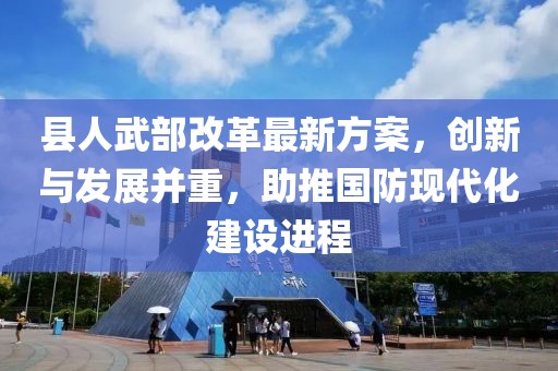 縣人武部改革最新方案，創(chuàng)新與發(fā)展并重，助推國防現(xiàn)代化建設(shè)進(jìn)程