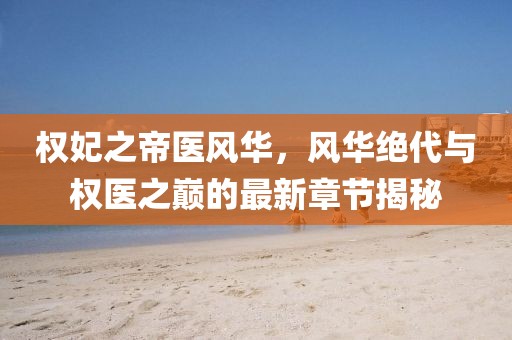 權(quán)妃之帝醫(yī)風華，風華絕代與權(quán)醫(yī)之巔的最新章節(jié)揭秘
