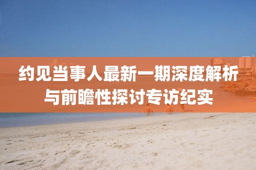 約見當(dāng)事人最新一期深度解析與前瞻性探討專訪紀(jì)實