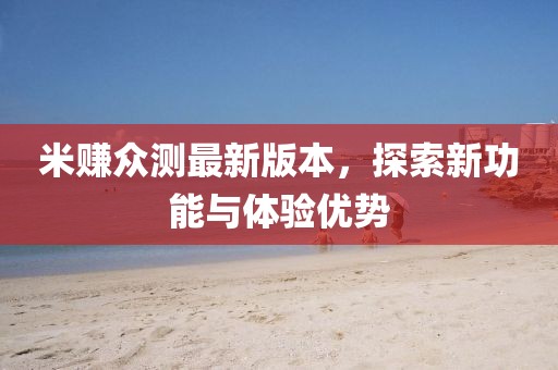 米賺眾測(cè)最新版本，探索新功能與體驗(yàn)優(yōu)勢(shì)