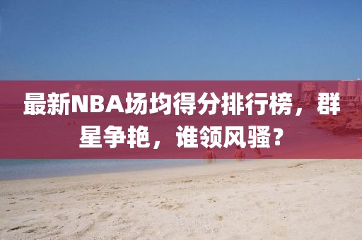 最新NBA場均得分排行榜，群星爭艷，誰領(lǐng)風(fēng)騷？