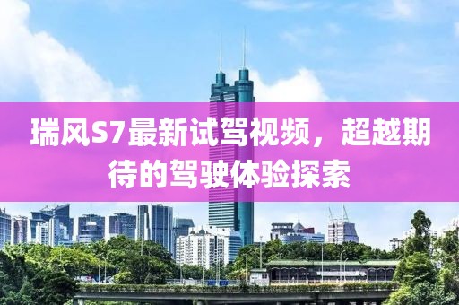 瑞風(fēng)S7最新試駕視頻，超越期待的駕駛體驗(yàn)探索