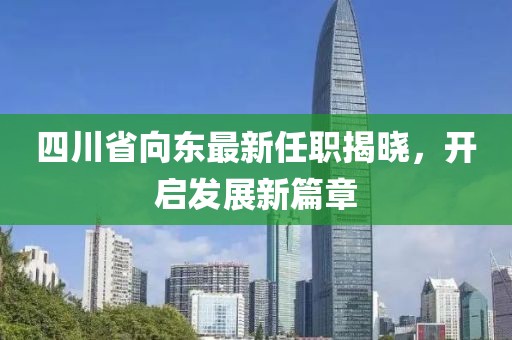 四川省向東最新任職揭曉，開(kāi)啟發(fā)展新篇章