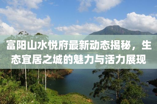 富陽山水悅府最新動態(tài)揭秘，生態(tài)宜居之城的魅力與活力展現(xiàn)