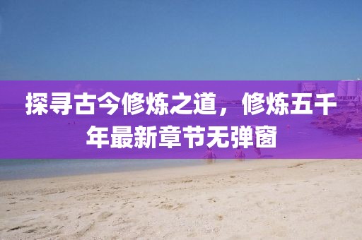 探尋古今修煉之道，修煉五千年最新章節(jié)無彈窗