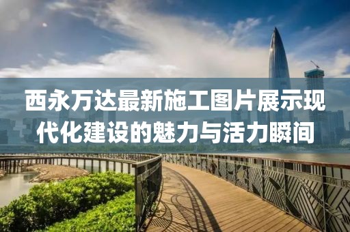 西永萬達最新施工圖片展示現(xiàn)代化建設的魅力與活力瞬間