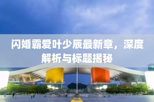 閃婚霸愛葉少辰最新章，深度解析與標(biāo)題揭秘