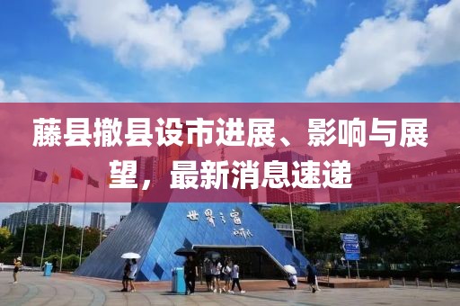 藤縣撤縣設(shè)市進(jìn)展、影響與展望，最新消息速遞