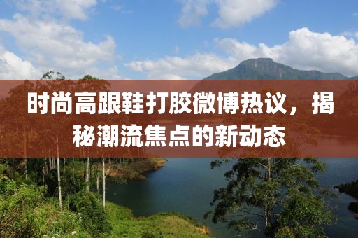 時(shí)尚高跟鞋打膠微博熱議，揭秘潮流焦點(diǎn)的新動(dòng)態(tài)