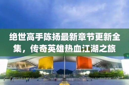 絕世高手陳揚最新章節(jié)更新全集，傳奇英雄熱血江湖之旅