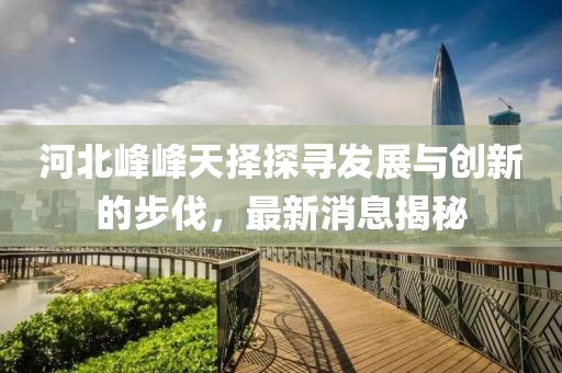 河北峰峰天擇探尋發(fā)展與創(chuàng)新的步伐，最新消息揭秘