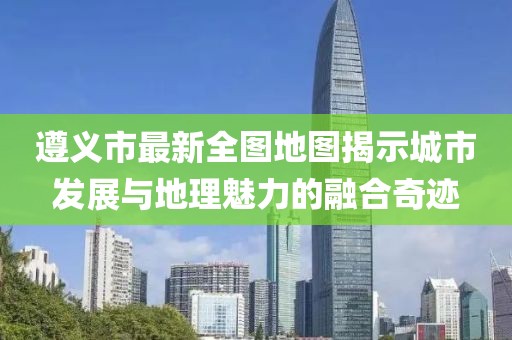遵義市最新全圖地圖揭示城市發(fā)展與地理魅力的融合奇跡