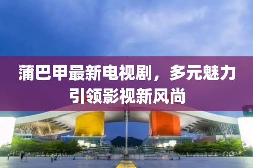 蒲巴甲最新電視劇，多元魅力引領(lǐng)影視新風(fēng)尚