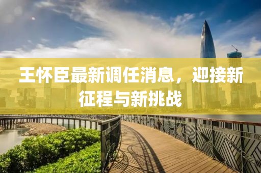 王懷臣最新調(diào)任消息，迎接新征程與新挑戰(zhàn)