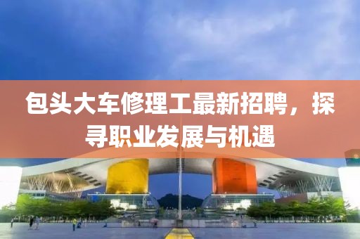包頭大車修理工最新招聘，探尋職業(yè)發(fā)展與機(jī)遇