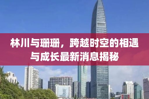 林川與珊珊，跨越時空的相遇與成長最新消息揭秘