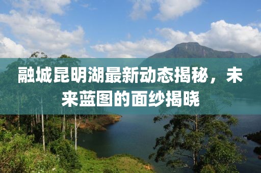 融城昆明湖最新動態(tài)揭秘，未來藍圖的面紗揭曉
