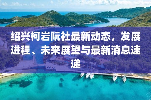 紹興柯巖阮社最新動態(tài)，發(fā)展進程、未來展望與最新消息速遞