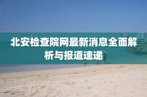 北安檢查院網(wǎng)最新消息全面解析與報(bào)道速遞