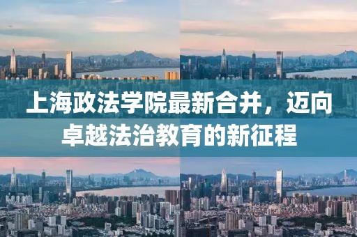 上海政法學(xué)院最新合并，邁向卓越法治教育的新征程