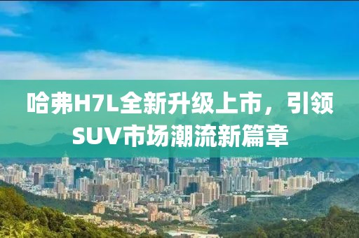 哈弗H7L全新升級(jí)上市，引領(lǐng)SUV市場(chǎng)潮流新篇章