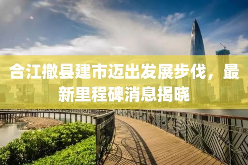 合江撤縣建市邁出發(fā)展步伐，最新里程碑消息揭曉