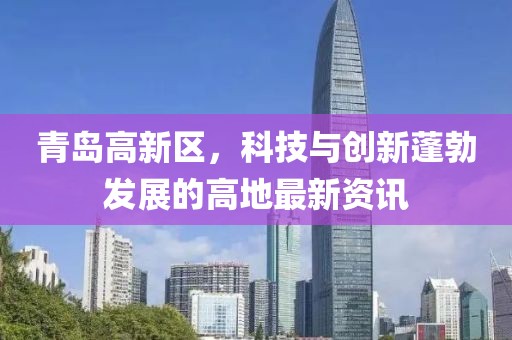 青島高新區(qū)，科技與創(chuàng)新蓬勃發(fā)展的高地最新資訊