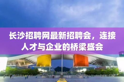 長(zhǎng)沙招聘網(wǎng)最新招聘會(huì)，連接人才與企業(yè)的橋梁盛會(huì)