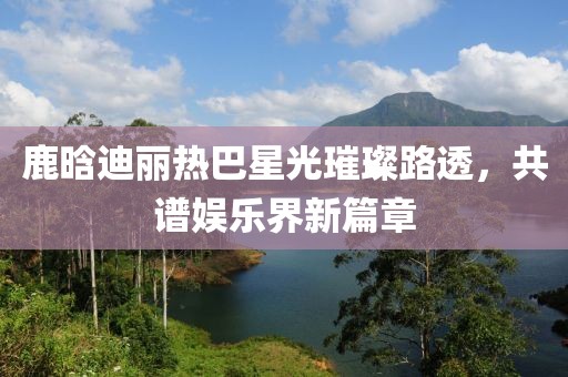 鹿晗迪麗熱巴星光璀璨路透，共譜娛樂界新篇章