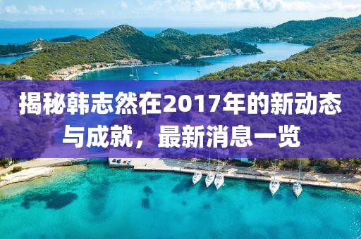 揭秘韓志然在2017年的新動態(tài)與成就，最新消息一覽