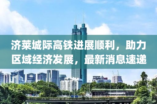 濟(jì)萊城際高鐵進(jìn)展順利，助力區(qū)域經(jīng)濟(jì)發(fā)展，最新消息速遞