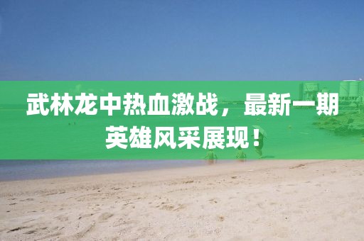 武林龍中熱血激戰(zhàn)，最新一期英雄風(fēng)采展現(xiàn)！