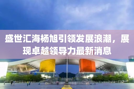 盛世匯海楊旭引領(lǐng)發(fā)展浪潮，展現(xiàn)卓越領(lǐng)導(dǎo)力最新消息